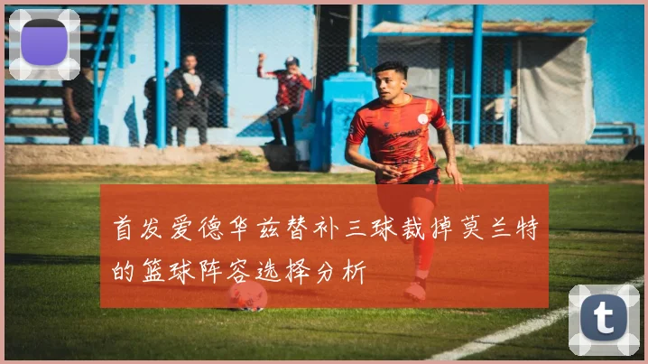 首发爱德华兹替补三球裁掉莫兰特的篮球阵容选择分析
