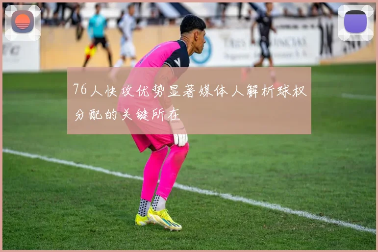 76人快攻优势显著媒体人解析球权分配的关键所在