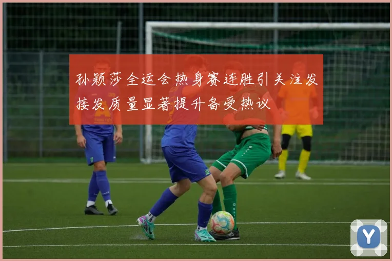 孙颖莎全运会热身赛连胜引关注发接发质量显著提升备受热议