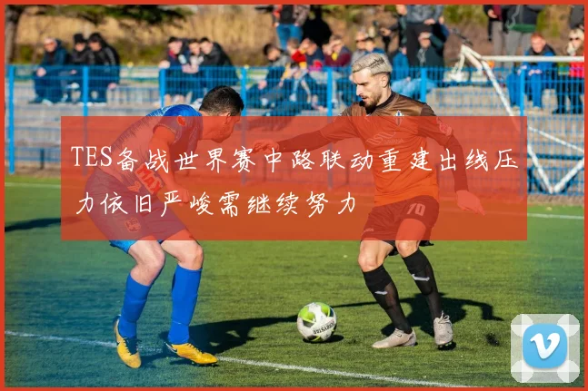 TES备战世界赛中路联动重建出线压力依旧严峻需继续努力