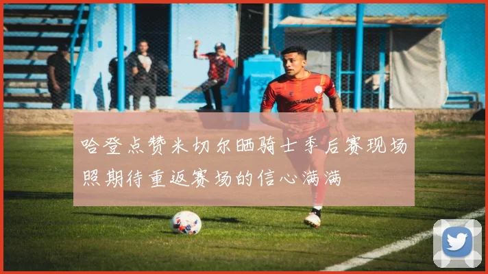 哈登点赞米切尔晒骑士季后赛现场照期待重返赛场的信心满满