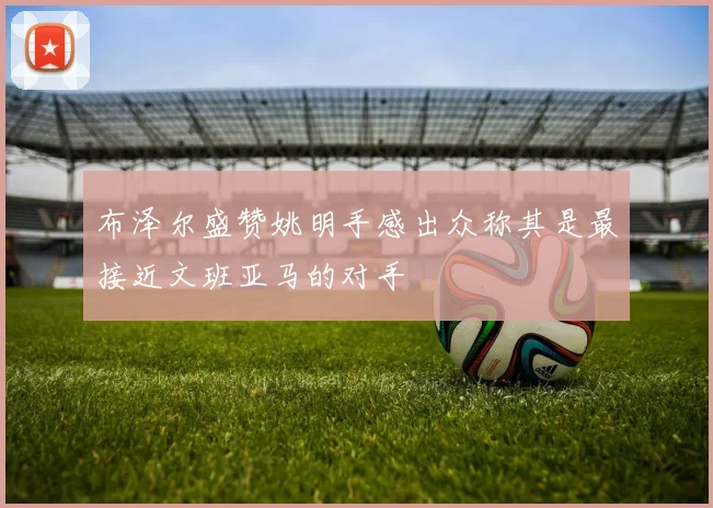 布泽尔盛赞姚明手感出众称其是最接近文班亚马的对手