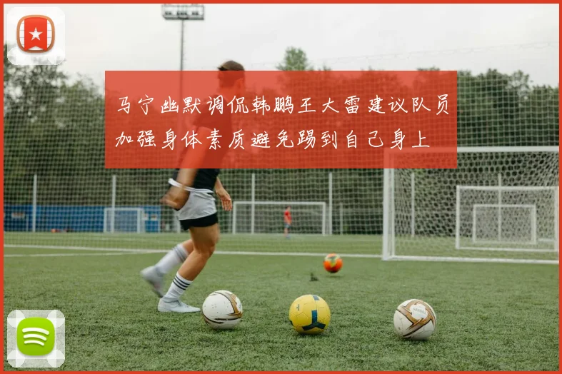 马宁幽默调侃韩鹏王大雷建议队员加强身体素质避免踢到自己身上