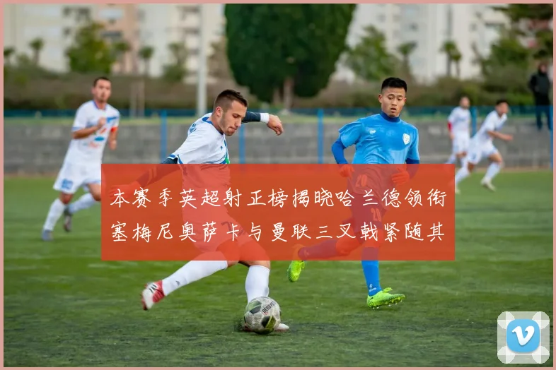 本赛季英超射正榜揭晓哈兰德领衔塞梅尼奥萨卡与曼联三叉戟紧随其后