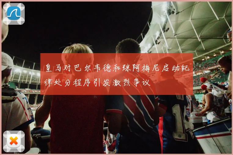 皇马对巴尔韦德和琼阿梅尼启动纪律处分程序引发激烈争议