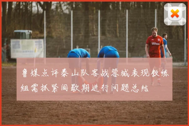 鲁媒点评泰山队客战蓉城表现教练组需抓紧间歇期进行问题总结