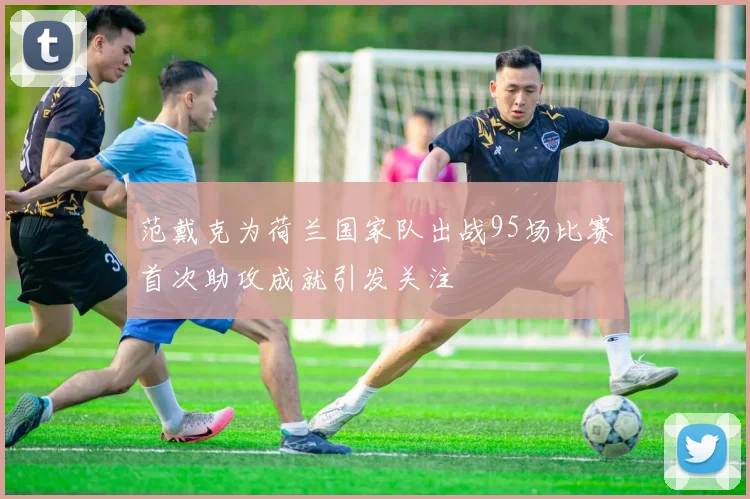 范戴克为荷兰国家队出战95场比赛首次助攻成就引发关注