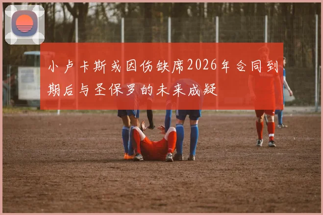 小卢卡斯或因伤缺席2026年合同到期后与圣保罗的未来成疑