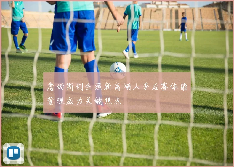 詹姆斯创生涯新高湖人季后赛体能管理成为关键焦点