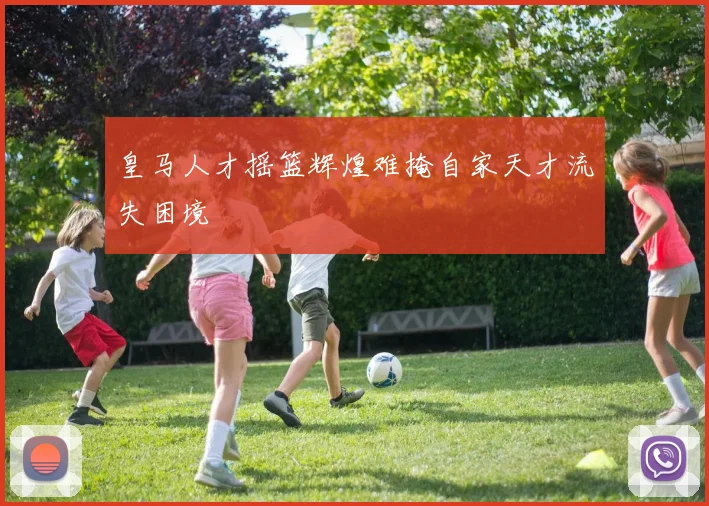 皇马人才摇篮辉煌难掩自家天才流失困境