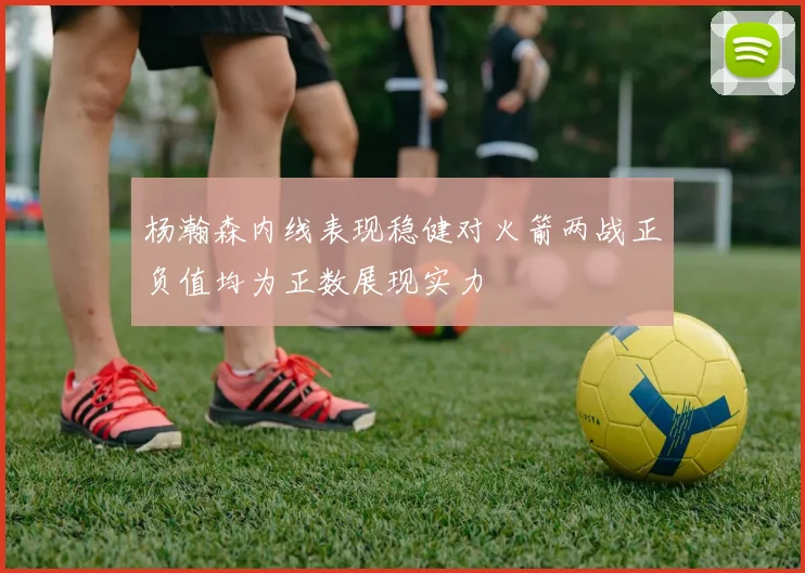 杨瀚森内线表现稳健对火箭两战正负值均为正数展现实力