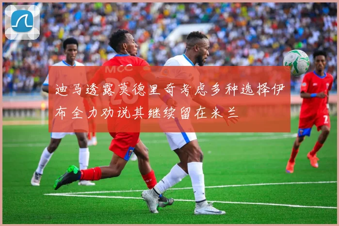 迪马透露莫德里奇考虑多种选择伊布全力劝说其继续留在米兰