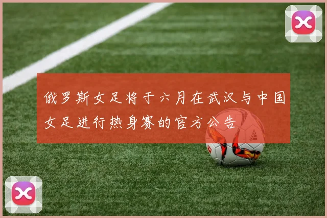 俄罗斯女足将于六月在武汉与中国女足进行热身赛的官方公告