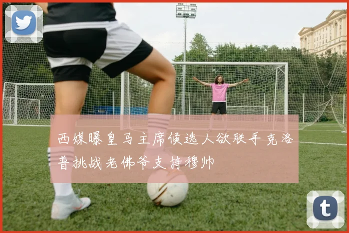 西媒曝皇马主席候选人欲联手克洛普挑战老佛爷支持穆帅