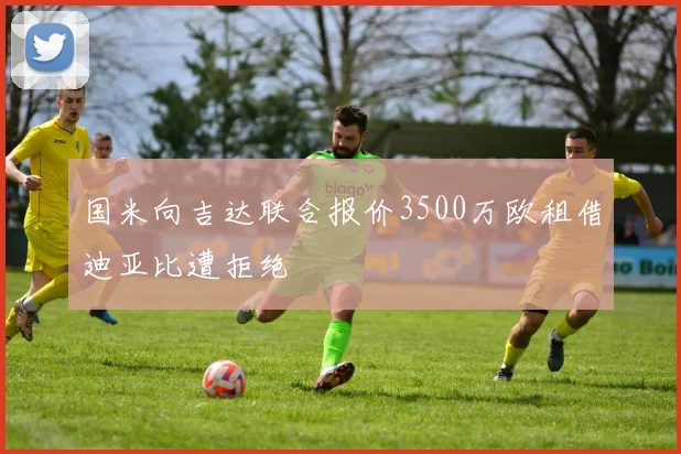 国米向吉达联合报价3500万欧租借迪亚比遭拒绝