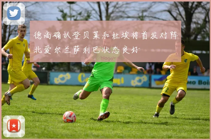 德尚确认登贝莱和杜埃将首发对阵北爱尔兰萨利巴状态良好