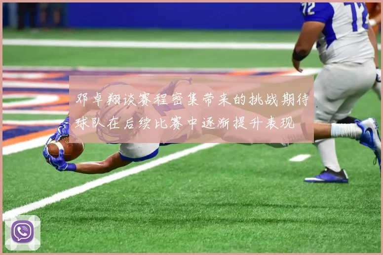 邓卓翔谈赛程密集带来的挑战期待球队在后续比赛中逐渐提升表现