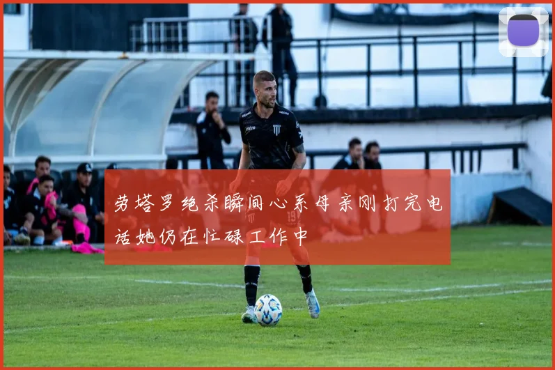 劳塔罗绝杀瞬间心系母亲刚打完电话她仍在忙碌工作中