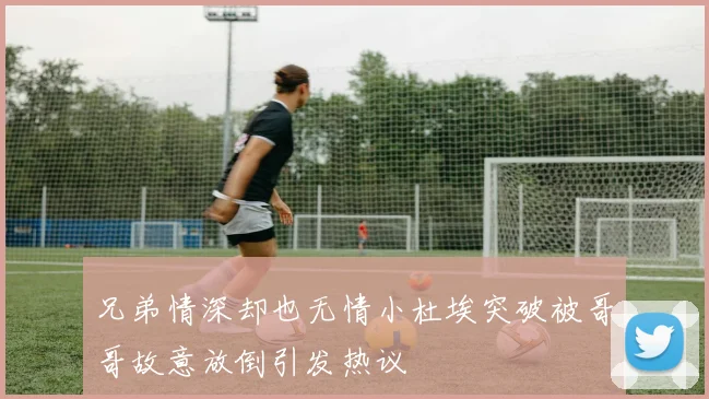 兄弟情深却也无情小杜埃突破被哥哥故意放倒引发热议
