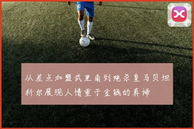 从差点加盟武里南到绝杀皇马贝坦科尔展现人情重于金钱的真谛
