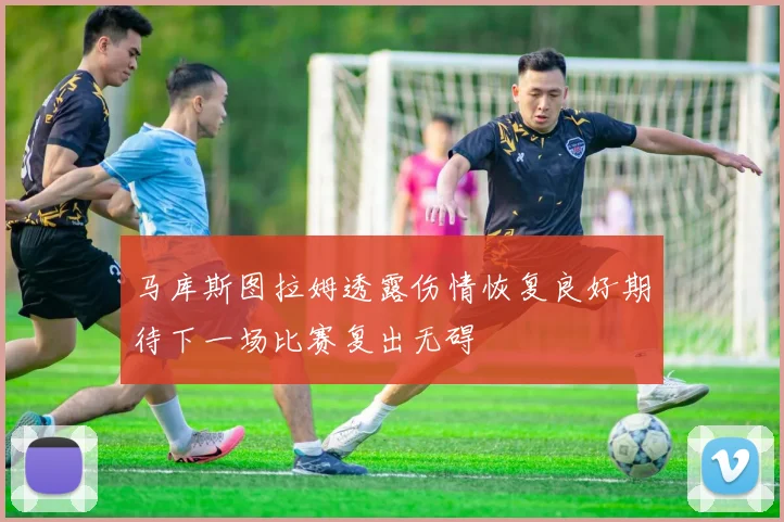 马库斯图拉姆透露伤情恢复良好期待下一场比赛复出无碍