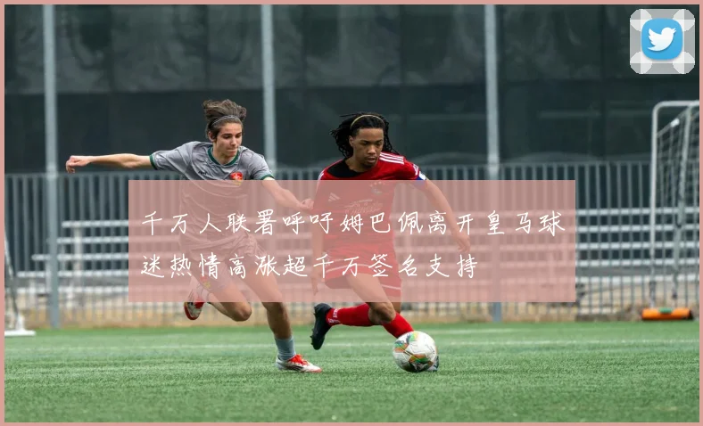 千万人联署呼吁姆巴佩离开皇马球迷热情高涨超千万签名支持