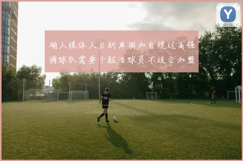湖人媒体人分析库明加自视过高强调球队需要干脏活球员不适合加盟