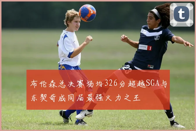 布伦森总决赛场均326分超越SGA与东契奇成同届最强火力之王