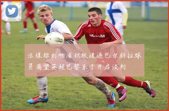法媒称利物浦积极追逐巴尔科拉球员渴望英超巴黎乐于开启谈判