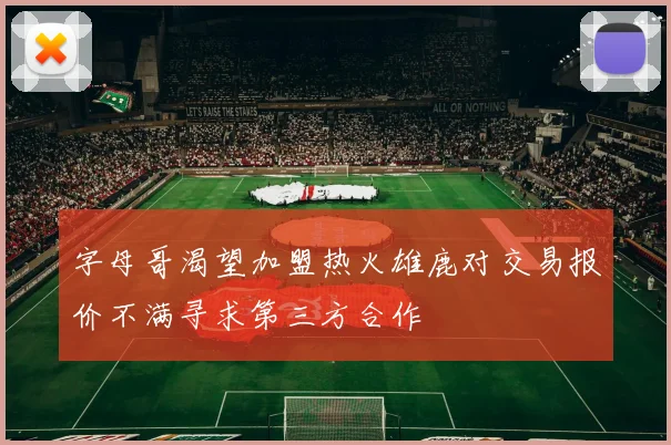 字母哥渴望加盟热火雄鹿对交易报价不满寻求第三方合作