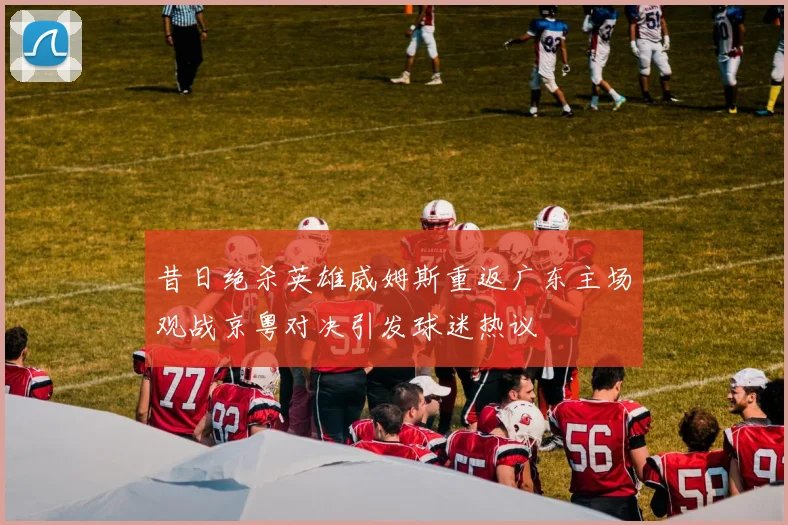 昔日绝杀英雄威姆斯重返广东主场观战京粤对决引发球迷热议