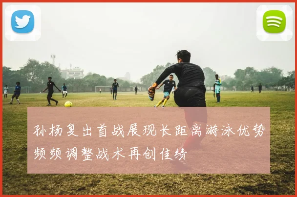 孙杨复出首战展现长距离游泳优势频频调整战术再创佳绩